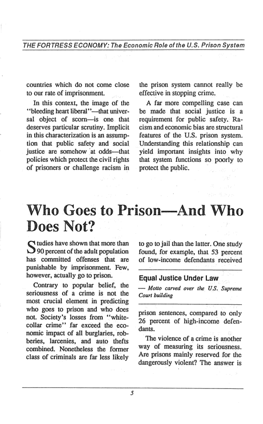THE FORTRESS ECONOMY: The Economic Role of the U.S. Prison System  countries which do not come close 10 our rate of imprisonment.  In this context, the image of the ““bleeding heart liberal”—that univer- sal object of scom—is one that deserves particular scrutiny. Implicit in this characterization is an assump- tion that public safety and social justice are somehow ‘at odds—that policies which protect the civil rights of prisoners or challenge racism in  the prison system cannot really be effective in stopping crime.  A far more compelling case can be made that social justice is a requirement for public safety. Ra- cism and economic bias are structural features of the U. Understanding yield important_insights into_ why that system functions so poorly (0 protect the public.  prison system.  ‘Who Goes to Prison—And Who  Does Not?  tudies have shown that more than  90 percent of the adult population has_committed offenses that_are punishable by imprisonment. Few, however, actually go to prison.  Contrary 10 popular belief, the Seriousness of a crime is not the most crucial element in predicting who goes 10 prison and who does not. Society’s losses from *‘white- collar crime” far exceed the eco- nomic impact of all burglaries, rob- beries, larcenies, and auto_thefts combined. Nonetheless the former class of criminals are far less likely  1080 10 jail than the atter. One study found, for example, that 53 percent of low-income defendants received  Equal Justice Under Law  — Motto carved over the US. Supreme Court bilding  prison sentences, compared to only 26 percent of high-income defen- dants.  ‘The violence of a crime s another way of measuring its seriousness. ‘Are prisons mainly reserved for the dangerously violent? The answer is  